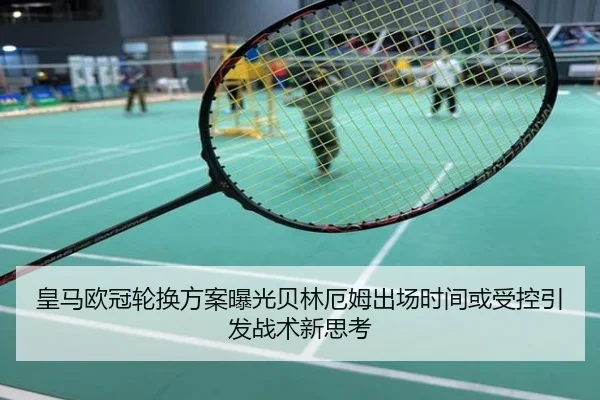 皇马欧冠轮换方案曝光贝林厄姆出场时间或受控引发战术新思考