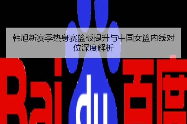 韩旭新赛季热身赛篮板提升与中国女篮内线对位深度解析